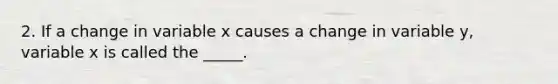 2. If a change in variable x causes a change in variable y, variable x is called the _____.