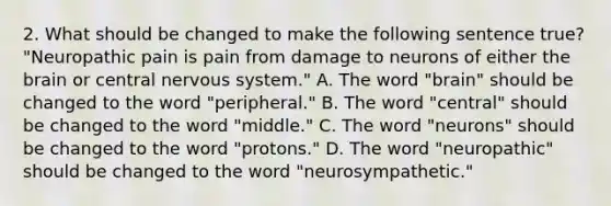 2. What should be changed to make the following sentence true? "Neuropathic pain is pain from damage to neurons of either the brain or central nervous system." A. The word "brain" should be changed to the word "peripheral." B. The word "central" should be changed to the word "middle." C. The word "neurons" should be changed to the word "protons." D. The word "neuropathic" should be changed to the word "neurosympathetic."