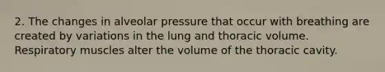 2. The changes in alveolar pressure that occur with breathing are created by variations in the lung and thoracic volume. Respiratory muscles alter the volume of the thoracic cavity.