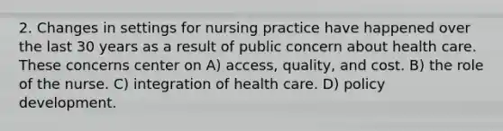 2. Changes in settings for nursing practice have happened over the last 30 years as a result of public concern about health care. These concerns center on A) access, quality, and cost. B) the role of the nurse. C) integration of health care. D) policy development.