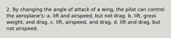 2. By changing the angle of attack of a wing, the pilot can control the aeroplane's: a. lift and airspeed, but not drag. b. lift, gross weight, and drag. c. lift, airspeed, and drag. d. lift and drag, but not airspeed.