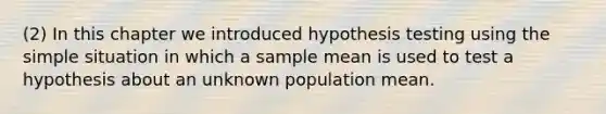 (2) In this chapter we introduced hypothesis testing using the simple situation in which a sample mean is used to test a hypothesis about an unknown population mean.