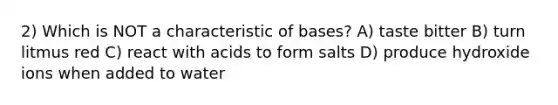 2) Which is NOT a characteristic of bases? A) taste bitter B) turn litmus red C) react with acids to form salts D) produce hydroxide ions when added to water