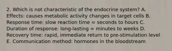 2. Which is not characteristic of the endocrine system? A. Effects: causes metabolic activity changes in target cells B. Response time: slow reaction time = seconds to hours C. Duration of response: long-lasting = minutes to weeks D. Recovery time: rapid, immediate return to pre-stimulation level E. Communication method: hormones in the bloodstream