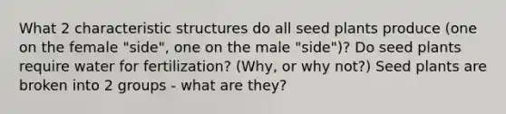 What 2 characteristic structures do all seed plants produce (one on the female "side", one on the male "side")? Do seed plants require water for fertilization? (Why, or why not?) Seed plants are broken into 2 groups - what are they?