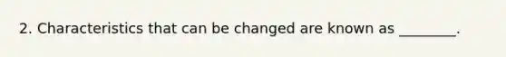 2. Characteristics that can be changed are known as ________.