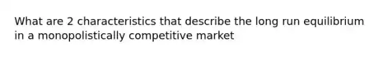 What are 2 characteristics that describe the long run equilibrium in a monopolistically competitive market