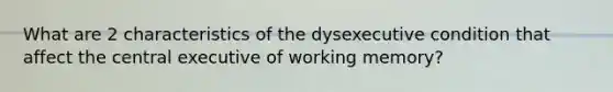 What are 2 characteristics of the dysexecutive condition that affect the central executive of working memory?