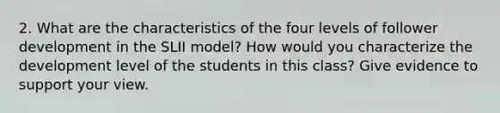 2. What are the characteristics of the four levels of follower development in the SLII model? How would you characterize the development level of the students in this class? Give evidence to support your view.