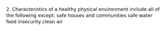 2. Characteristics of a healthy physical environment include all of the following except: safe houses and communities safe water food insecurity clean air