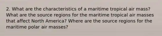 2. What are the characteristics of a maritime tropical air mass? What are the source regions for the maritime tropical air masses that affect North America? Where are the source regions for the maritime polar air masses?