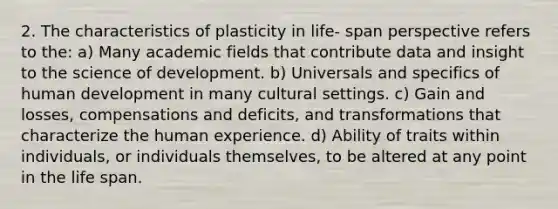 2. The characteristics of plasticity in life- span perspective refers to the: a) Many academic fields that contribute data and insight to the science of development. b) Universals and specifics of human development in many cultural settings. c) Gain and losses, compensations and deficits, and transformations that characterize the human experience. d) Ability of traits within individuals, or individuals themselves, to be altered at any point in the life span.