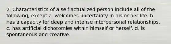 2. Characteristics of a self-actualized person include all of the following, except a. welcomes uncertainty in his or her life. b. has a capacity for deep and intense interpersonal relationships. c. has artificial dichotomies within himself or herself. d. is spontaneous and creative.