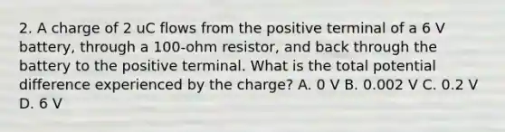 2. A charge of 2 uC flows from the positive terminal of a 6 V battery, through a 100-ohm resistor, and back through the battery to the positive terminal. What is the total potential difference experienced by the charge? A. 0 V B. 0.002 V C. 0.2 V D. 6 V