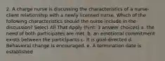 2. A charge nurse is discussing the characteristics of a nurse-client relationship with a newly licensed nurse. Which of the following characteristics should the nurse include in the discussion? Select All That Apply (hint: 3 answer choices) a. the need of both participates are met. b. an emotional commitment exists between the participants c. It is goal-directed d. Behavioral change is encouraged. e. A termination date is established