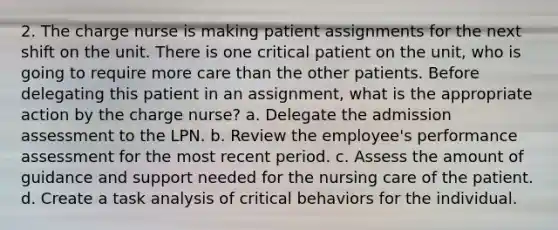 2. The charge nurse is making patient assignments for the next shift on the unit. There is one critical patient on the unit, who is going to require more care than the other patients. Before delegating this patient in an assignment, what is the appropriate action by the charge nurse? a. Delegate the admission assessment to the LPN. b. Review the employee's performance assessment for the most recent period. c. Assess the amount of guidance and support needed for the nursing care of the patient. d. Create a task analysis of critical behaviors for the individual.