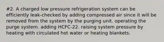 #2. A charged low pressure refrigeration system can be efficiently leak-checked by adding compressed air since it will be removed from the system by the purging unit. operating the purge system. adding HCFC-22. raising system pressure by heating with circulated hot water or heating blankets.