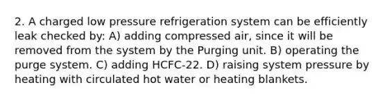 2. A charged low pressure refrigeration system can be efficiently leak checked by: A) adding compressed air, since it will be removed from the system by the Purging unit. B) operating the purge system. C) adding HCFC-22. D) raising system pressure by heating with circulated hot water or heating blankets.