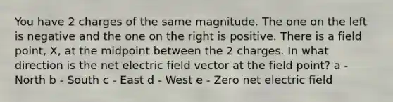 You have 2 charges of the same magnitude. The one on the left is negative and the one on the right is positive. There is a field point, X, at the midpoint between the 2 charges. In what direction is the net electric field vector at the field point? a - North b - South c - East d - West e - Zero net electric field