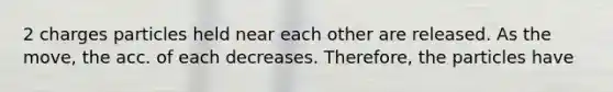 2 charges particles held near each other are released. As the move, the acc. of each decreases. Therefore, the particles have