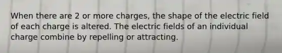 When there are 2 or more charges, the shape of the electric field of each charge is altered. The electric fields of an individual charge combine by repelling or attracting.