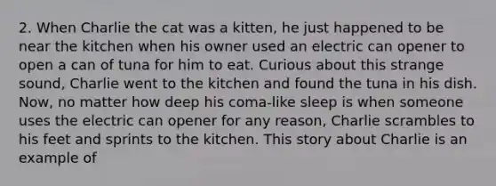 2. When Charlie the cat was a kitten, he just happened to be near the kitchen when his owner used an electric can opener to open a can of tuna for him to eat. Curious about this strange sound, Charlie went to the kitchen and found the tuna in his dish. Now, no matter how deep his coma-like sleep is when someone uses the electric can opener for any reason, Charlie scrambles to his feet and sprints to the kitchen. This story about Charlie is an example of