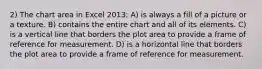 2) The chart area in Excel 2013: A) is always a fill of a picture or a texture. B) contains the entire chart and all of its elements. C) is a vertical line that borders the plot area to provide a frame of reference for measurement. D) is a horizontal line that borders the plot area to provide a frame of reference for measurement.