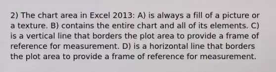 2) The chart area in Excel 2013: A) is always a fill of a picture or a texture. B) contains the entire chart and all of its elements. C) is a vertical line that borders the plot area to provide a frame of reference for measurement. D) is a horizontal line that borders the plot area to provide a frame of reference for measurement.