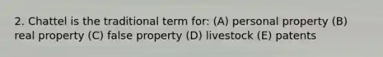 2. Chattel is the traditional term for: (A) personal property (B) real property (C) false property (D) livestock (E) patents