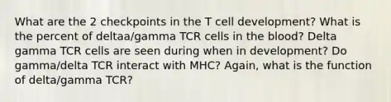 What are the 2 checkpoints in the T cell development? What is the percent of deltaa/gamma TCR cells in the blood? Delta gamma TCR cells are seen during when in development? Do gamma/delta TCR interact with MHC? Again, what is the function of delta/gamma TCR?