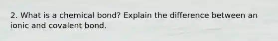 2. What is a chemical bond? Explain the difference between an ionic and covalent bond.