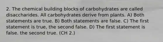 2. The chemical building blocks of carbohydrates are called disaccharides. All carbohydrates derive from plants. A) Both statements are true. B) Both statements are false. C) The first statement is true, the second false. D) The first statement is false. the second true. (CH 2.)