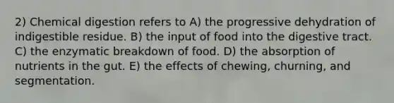 2) Chemical digestion refers to A) the progressive dehydration of indigestible residue. B) the input of food into the digestive tract. C) the enzymatic breakdown of food. D) the absorption of nutrients in the gut. E) the effects of chewing, churning, and segmentation.