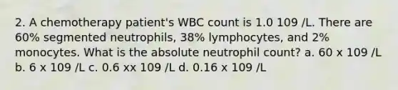 2. A chemotherapy patient's WBC count is 1.0 109 /L. There are 60% segmented neutrophils, 38% lymphocytes, and 2% monocytes. What is the absolute neutrophil count? a. 60 x 109 /L b. 6 x 109 /L c. 0.6 xx 109 /L d. 0.16 x 109 /L