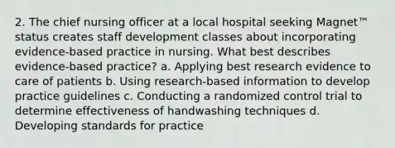 2. The chief nursing officer at a local hospital seeking Magnet™ status creates staff development classes about incorporating evidence-based practice in nursing. What best describes evidence-based practice? a. Applying best research evidence to care of patients b. Using research-based information to develop practice guidelines c. Conducting a randomized control trial to determine effectiveness of handwashing techniques d. Developing standards for practice