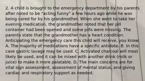 2. A child is brought to the emergency department by his parents after noted to be "acting funny" a few hours ago while he was being cared for by his grandmother. When she went to take her evening medication, the grandmother noted that her pill container had been opened and some pills were missing. The parents state that the grandmother has a heart condition. Anticipating the emergency care this child will receive, you know: A. The majority of medications have a specific antidote. B. In this case gastric lavage may be used. C. Activated charcoal will most likely be used, and it can be mixed with another drink (milk or juice) to make it more palatable. D. The main concerns are for vital sign assessment, assessment of mental status, and giving cardiac and respiratory support as needed.