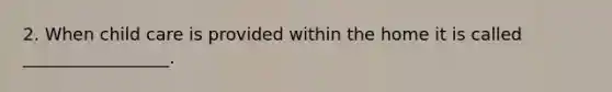 2. When child care is provided within the home it is called _________________.