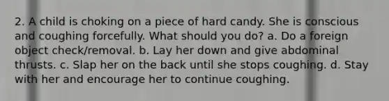 2. A child is choking on a piece of hard candy. She is conscious and coughing forcefully. What should you do? a. Do a foreign object check/removal. b. Lay her down and give abdominal thrusts. c. Slap her on the back until she stops coughing. d. Stay with her and encourage her to continue coughing.