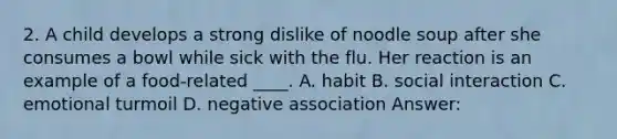 2. A child develops a strong dislike of noodle soup after she consumes a bowl while sick with the flu. Her reaction is an example of a food-related ____. A. habit B. social interaction C. emotional turmoil D. negative association Answer: