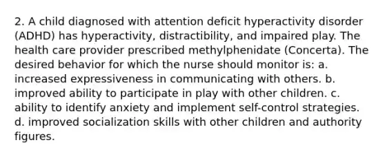 2. A child diagnosed with attention deficit hyperactivity disorder (ADHD) has hyperactivity, distractibility, and impaired play. The health care provider prescribed methylphenidate (Concerta). The desired behavior for which the nurse should monitor is: a. increased expressiveness in communicating with others. b. improved ability to participate in play with other children. c. ability to identify anxiety and implement self-control strategies. d. improved socialization skills with other children and authority figures.