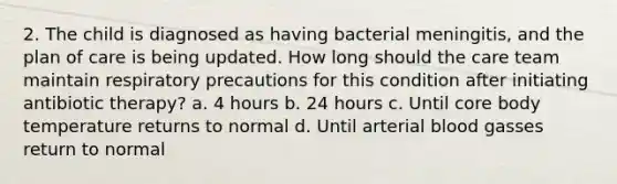 2. The child is diagnosed as having bacterial meningitis, and the plan of care is being updated. How long should the care team maintain respiratory precautions for this condition after initiating antibiotic therapy? a. 4 hours b. 24 hours c. Until core body temperature returns to normal d. Until arterial blood gasses return to normal