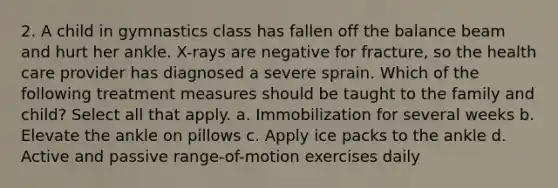 2. A child in gymnastics class has fallen off the balance beam and hurt her ankle. X-rays are negative for fracture, so the health care provider has diagnosed a severe sprain. Which of the following treatment measures should be taught to the family and child? Select all that apply. a. Immobilization for several weeks b. Elevate the ankle on pillows c. Apply ice packs to the ankle d. Active and passive range-of-motion exercises daily