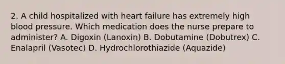 2. A child hospitalized with heart failure has extremely high blood pressure. Which medication does the nurse prepare to administer? A. Digoxin (Lanoxin) B. Dobutamine (Dobutrex) C. Enalapril (Vasotec) D. Hydrochlorothiazide (Aquazide)