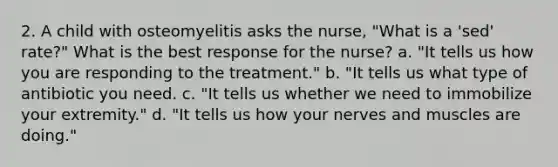 2. A child with osteomyelitis asks the nurse, "What is a 'sed' rate?" What is the best response for the nurse? a. "It tells us how you are responding to the treatment." b. "It tells us what type of antibiotic you need. c. "It tells us whether we need to immobilize your extremity." d. "It tells us how your nerves and muscles are doing."