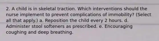 2. A child is in skeletal traction. Which interventions should the nurse implement to prevent complications of immobility? (Select all that apply.) a. Reposition the child every 2 hours. d. Administer stool softeners as prescribed. e. Encouraging coughing and deep breathing.