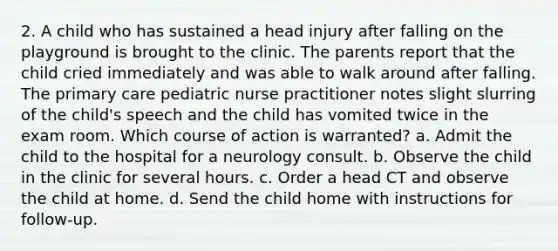 2. A child who has sustained a head injury after falling on the playground is brought to the clinic. The parents report that the child cried immediately and was able to walk around after falling. The primary care pediatric nurse practitioner notes slight slurring of the child's speech and the child has vomited twice in the exam room. Which course of action is warranted? a. Admit the child to the hospital for a neurology consult. b. Observe the child in the clinic for several hours. c. Order a head CT and observe the child at home. d. Send the child home with instructions for follow-up.