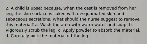 2. A child is upset because, when the cast is removed from her leg, the skin surface is caked with desquamated skin and sebaceous secretions. What should the nurse suggest to remove this material? a. Wash the area with warm water and soap. b. Vigorously scrub the leg. c. Apply powder to absorb the material. d. Carefully pick the material off the leg.