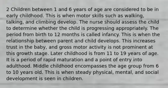 2 Children between 1 and 6 years of age are considered to be in early childhood. This is when motor skills such as walking, talking, and climbing develop. The nurse should assess the child to determine whether the child is progressing appropriately. The period from birth to 12 months is called infancy. This is when the relationship between parent and child develops. This increases trust in the baby, and gross motor activity is not prominent at this growth stage. Later childhood is from 11 to 19 years of age. It is a period of rapid maturation and a point of entry into adulthood. Middle childhood encompasses the age group from 6 to 10 years old. This is when steady physical, mental, and social development is seen in children.