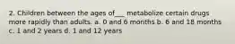 2. Children between the ages of___ metabolize certain drugs more rapidly than adults. a. 0 and 6 months b. 6 and 18 months c. 1 and 2 years d. 1 and 12 years