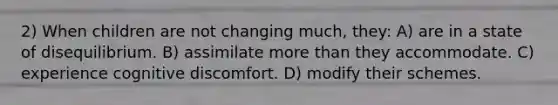 2) When children are not changing much, they: A) are in a state of disequilibrium. B) assimilate more than they accommodate. C) experience cognitive discomfort. D) modify their schemes.